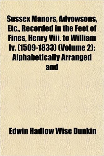 Sussex Manors, Advowsons, Etc., Recorded in the Feet of Fines, Henry VIII. to William IV. (1509-1833) (Volume 2); Alphabetically Arranged and