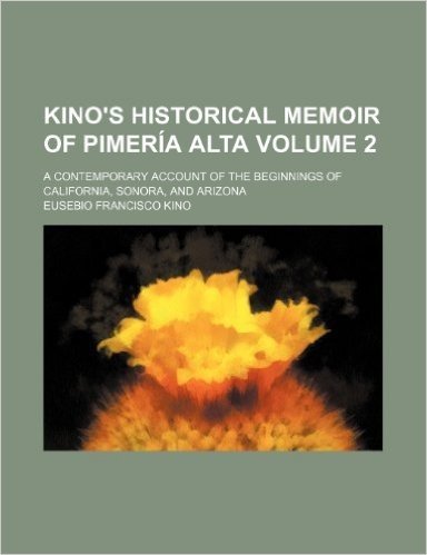 Kino's Historical Memoir of Pimeria Alta; A Contemporary Account of the Beginnings of California, Sonora, and Arizona Volume 2