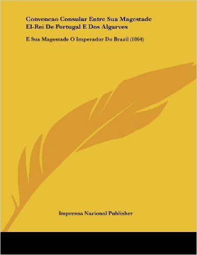 Convencao Consular Entre Sua Magestade El-Rei de Portugal E DOS Algarves: E Sua Magestade O Imperador Do Brazil (1864)