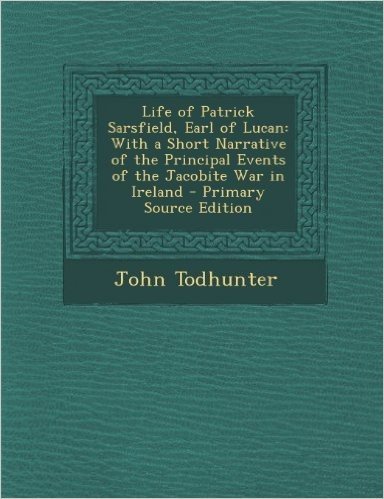 Life of Patrick Sarsfield, Earl of Lucan: With a Short Narrative of the Principal Events of the Jacobite War in Ireland