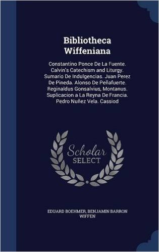 Bibliotheca Wiffeniana: Constantino Ponce de La Fuente. Calvin's Catechism and Liturgy. Sumario de Indulgencias. Juan Perez de Pineda. Alonso