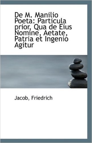 de M. Manilio Poeta: Particula Prior, Qua de Eius Nomine, Aetate, Patria Et Ingenio Agitur
