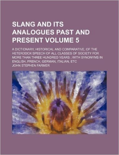 Slang and Its Analogues Past and Present Volume 5; A Dictionary, Historical and Comparative, of the Heterodox Speech of All Classes of Society for Mor