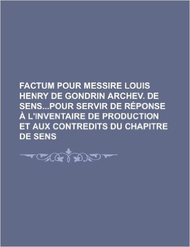 Factum Pour Messire Louis Henry de Gondrin Archev. de Senspour Servir de R Ponse L'Inventaire de Production Et Aux Contredits Du Chapitre de Sens