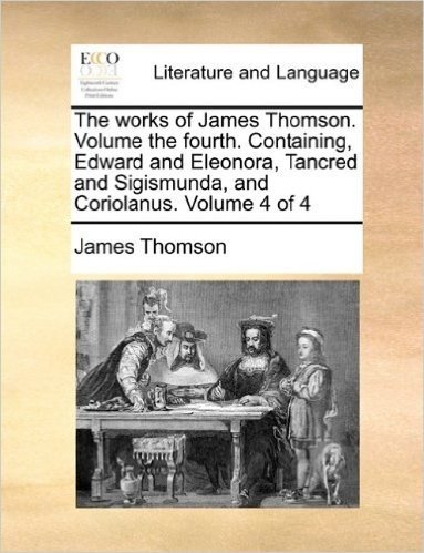 The Works of James Thomson. Volume the Fourth. Containing, Edward and Eleonora, Tancred and Sigismunda, and Coriolanus. Volume 4 of 4
