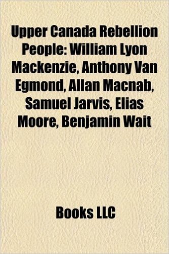 Upper Canada Rebellion People: William Lyon MacKenzie, Allan Macnab, Anthony Van Egmond, Samuel Jarvis, Elias Moore, Benjamin Wait