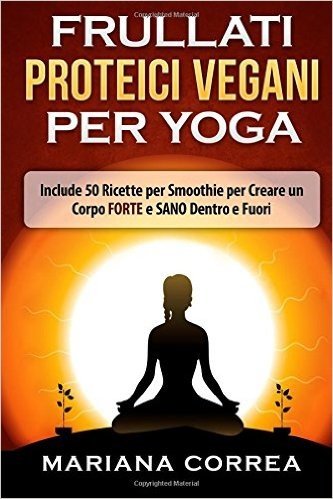Frullati Proteici Vegani Per Yoga: Include 50 Ricette Per Smoothie Per Creare Un Corpo Forte E Sano Dentro E Fuori