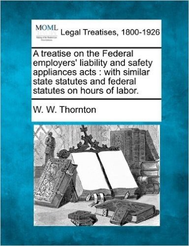 A Treatise on the Federal Employers' Liability and Safety Appliances Acts: With Similar State Statutes and Federal Statutes on Hours of Labor.