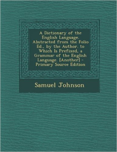 A Dictionary of the English Language. Abstracted from the Folio Ed., by the Author. to Which Is Prefixed, a Grammar of the English Language. [Anothe