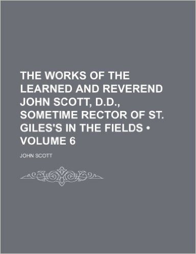 The Works of the Learned and Reverend John Scott, D.D., Sometime Rector of St. Giles's in the Fields (Volume 6)