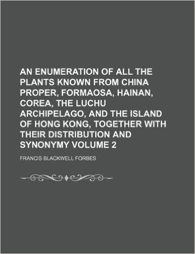 An Enumeration of All the Plants Known from China Proper, Formaosa, Hainan, Corea, the Luchu Archipelago, and the Island of Hong Kong, Together with Their Distribution and Synonymy Volume 2
