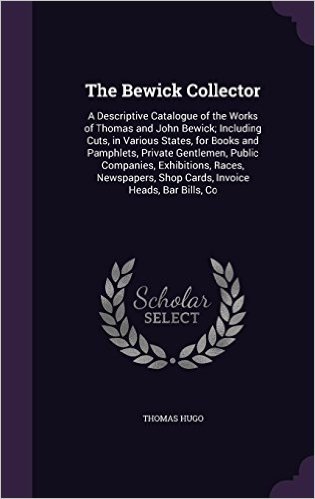 The Bewick Collector: A Descriptive Catalogue of the Works of Thomas and John Bewick; Including Cuts, in Various States, for Books and Pamphlets, ... Shop Cards, Invoice Heads, Bar Bills, Co