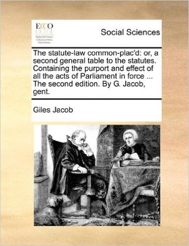 The Statute-Law Common-Plac'd: Or, a Second General Table to the Statutes. Containing the Purport and Effect of All the Acts of Parliament in Force ... the Second Edition. by G. Jacob, Gent.