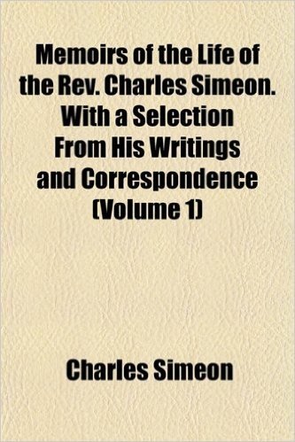 Memoirs of the Life of the REV. Charles Simeon. with a Selection from His Writings and Correspondence (Volume 1)