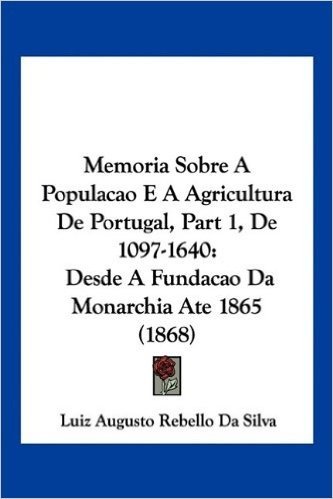 Memoria Sobre a Populacao E a Agricultura de Portugal, Part 1, de 1097-1640: Desde a Fundacao Da Monarchia Ate 1865 (1868)