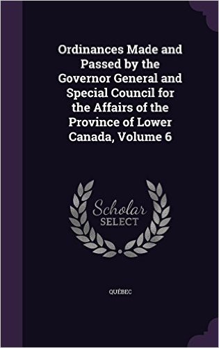 Ordinances Made and Passed by the Governor General and Special Council for the Affairs of the Province of Lower Canada, Volume 6