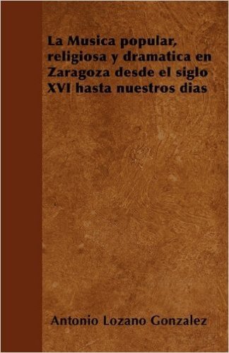 La Musica Popular, Religiosa y Dramatica En Zaragoza Desde El Siglo XVI Hasta Nuestros Dias