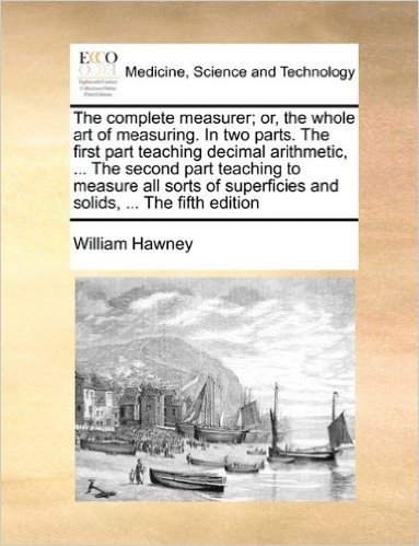 The Complete Measurer; Or, the Whole Art of Measuring. in Two Parts. the First Part Teaching Decimal Arithmetic, ... the Second Part Teaching to ... Superficies and Solids, ... the Fifth Edition