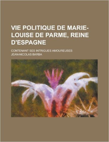 Vie Politique de Marie-Louise de Parme, Reine D'Espagne; Contenant Ses Intrigues Amoureuses