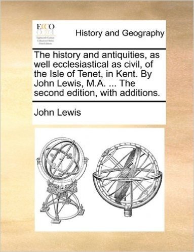 The History and Antiquities, as Well Ecclesiastical as Civil, of the Isle of Tenet, in Kent. by John Lewis, M.A. ... the Second Edition, with Additions.