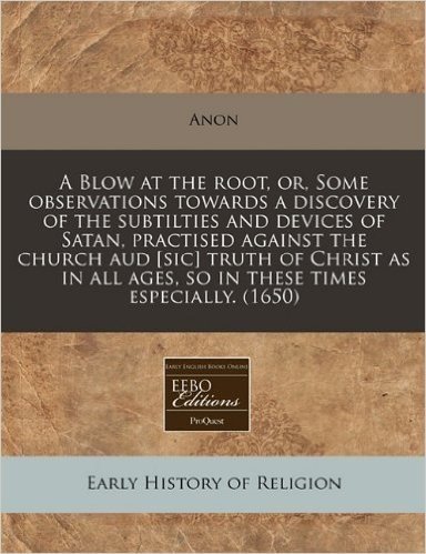 A   Blow at the Root, Or, Some Observations Towards a Discovery of the Subtilties and Devices of Satan, Practised Against the Church Aud [Sic] Truth o