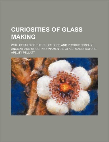 Curiosities of Glass Making; With Details of the Processes and Productions of Ancient and Modern Ornamental Glass Manufacture