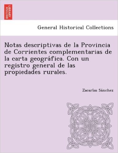 Notas Descriptivas de La Provincia de Corrientes Complementarias de La Carta Geogra Fica. Con Un Registro General de Las Propiedades Rurales.