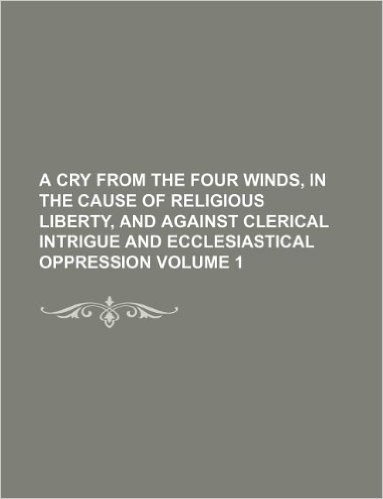 A Cry from the Four Winds, in the Cause of Religious Liberty, and Against Clerical Intrigue and Ecclesiastical Oppression Volume 1
