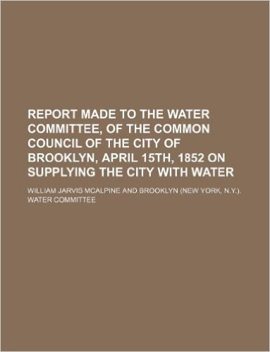 Report Made to the Water Committee, of the Common Council of the City of Brooklyn, April 15th, 1852 on Supplying the City with Water