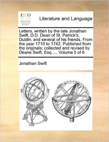 Letters, Written by the Late Jonathan Swift, D.D. Dean of St. Patrick's, Dublin, and Several of His Friends. from the Year 1710 to 1742. Published ... by Deane Swift, Esq. ... Volume 5 of 6