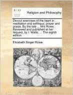 Devout Exercises of the Heart in Meditation and Soliloquy, Prayer and Praise. by the Late ... Mrs Rowe. Reviewed and Published at Her Request, by I. Watts, ... the Eighth Edition.