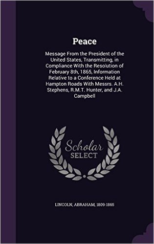 Peace: Message from the President of the United States, Transmitting, in Compliance with the Resolution of February 8th, 1865, Information Relative to ... Stephens, R.M.T. Hunter, and J.A. Campbell