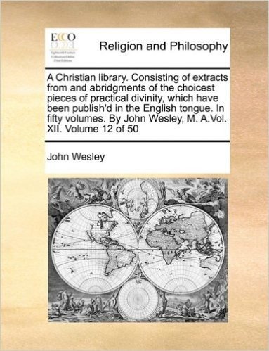 A Christian Library. Consisting of Extracts from and Abridgments of the Choicest Pieces of Practical Divinity, Which Have Been Publish'd in the ... John Wesley, M. A.Vol. XII. Volume 12 of 50