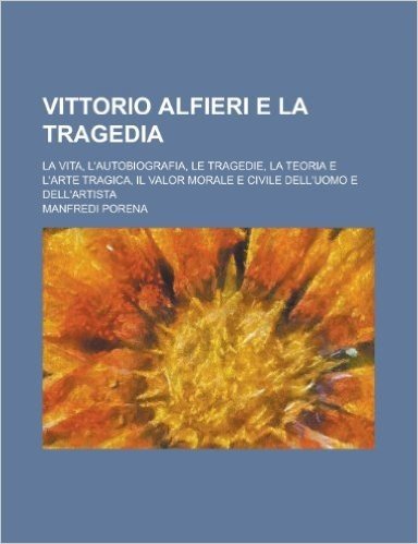 Vittorio Alfieri E La Tragedia; La Vita, L'Autobiografia, Le Tragedie, La Teoria E L'Arte Tragica, Il Valor Morale E Civile Dell'uomo E Dell'artista