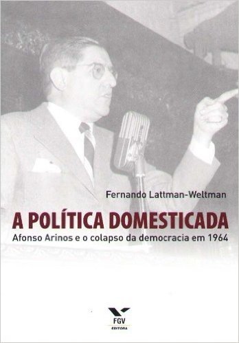 A Política Domesticada. Afonso Arinos e o Colapso da Democracia em 1964