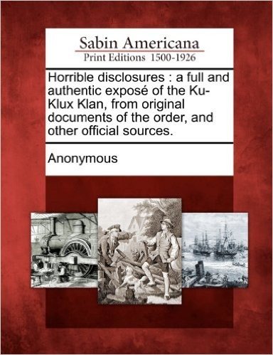 Horrible Disclosures: A Full and Authentic Expose of the Ku-Klux Klan, from Original Documents of the Order, and Other Official Sources.