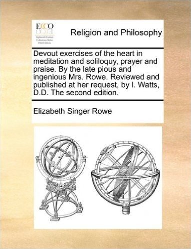 Devout Exercises of the Heart in Meditation and Soliloquy, Prayer and Praise. by the Late Pious and Ingenious Mrs. Rowe. Reviewed and Published at Her Request, by I. Watts, D.D. the Second Edition.
