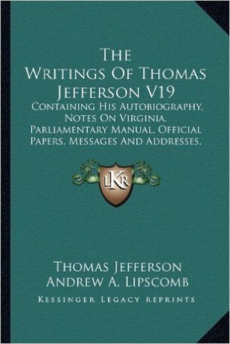 The Writings of Thomas Jefferson V19: Containing His Autobiography, Notes on Virginia, Parliamentary Manual, Official Papers, Messages and Addresses, and Other Writings, Official and Private
