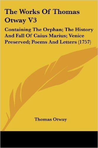 The Works of Thomas Otway V3: Containing the Orphan; The History and Fall of Caius Marius; Venice Preserved; Poems and Letters (1757)