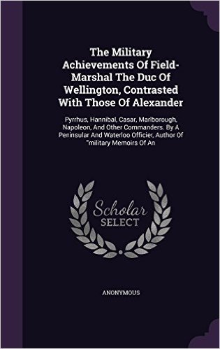 The Military Achievements of Field- Marshal the Duc of Wellington, Contrasted with Those of Alexander: Pyrrhus, Hannibal, Casar, Marlborough, ... Officier, Author of Military Memoirs of an