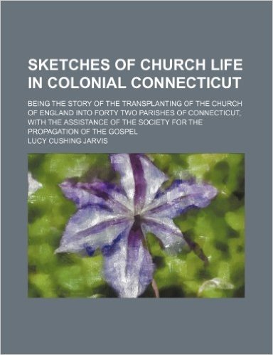 Sketches of Church Life in Colonial Connecticut; Being the Story of the Transplanting of the Church of England Into Forty Two Parishes of Connecticut, ... the Society for the Propagation of the Gospel