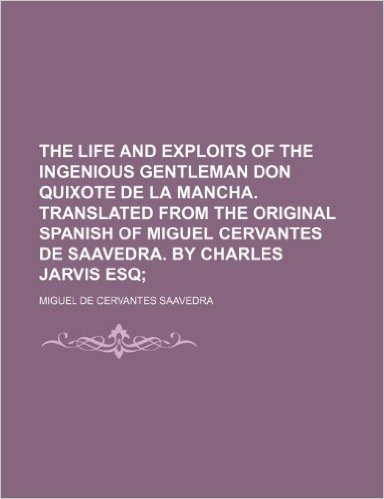 The Life and Exploits of the Ingenious Gentleman Don Quixote de La Mancha. Translated from the Original Spanish of Miguel Cervantes de Saavedra. by Charles Jarvis Esq