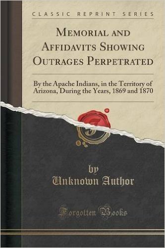 Memorial and Affidavits Showing Outrages Perpetrated: By the Apache Indians, in the Territory of Arizona, During the Years, 1869 and 1870 (Classic Reprint)