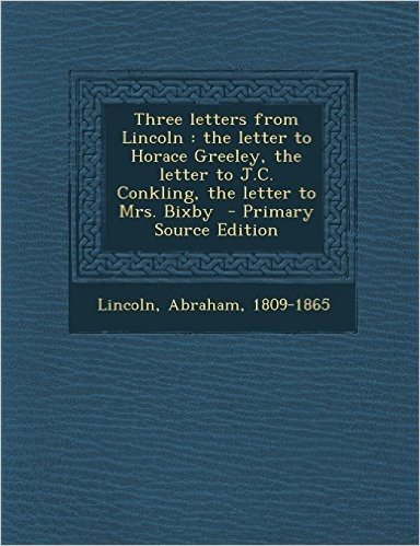 Three Letters from Lincoln: The Letter to Horace Greeley, the Letter to J.C. Conkling, the Letter to Mrs. Bixby - Primary Source Edition