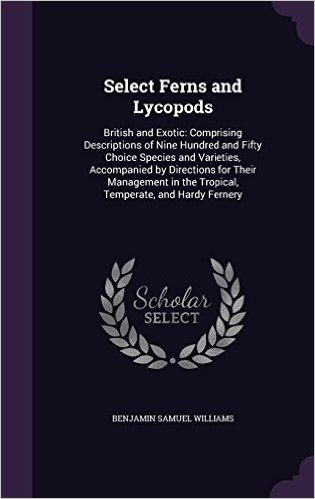 Select Ferns and Lycopods: British and Exotic: Comprising Descriptions of Nine Hundred and Fifty Choice Species and Varieties, Accompanied by ... in the Tropical, Temperate, and Hardy Fernery