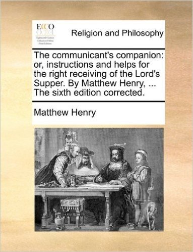 The Communicant's Companion: Or, Instructions and Helps for the Right Receiving of the Lord's Supper. by Matthew Henry, ... the Sixth Edition Corre