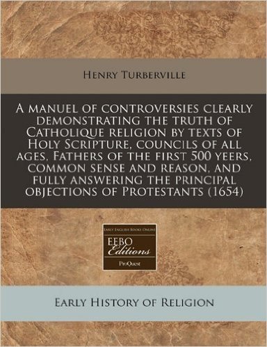 A Manuel of Controversies Clearly Demonstrating the Truth of Catholique Religion by Texts of Holy Scripture, Councils of All Ages, Fathers of the ... Principal Objections of Protestants (1654)