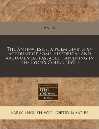 The Anti-Weesils, a Poem Giving an Account of Some Historical and Argu-Mental Passages Happening in the Lyon's Court. (1691)