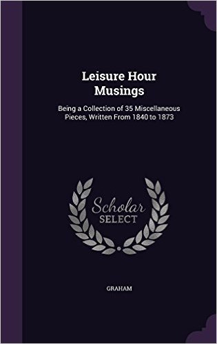 Leisure Hour Musings: Being a Collection of 35 Miscellaneous Pieces, Written from 1840 to 1873