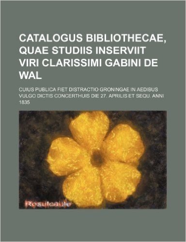 Catalogus Bibliothecae, Quae Studiis Inserviit Viri Clarissimi Gabini de Wal; Cuius Publica Fiet Distractio Groningae in Aedibus Vulgo Dictis Concerth